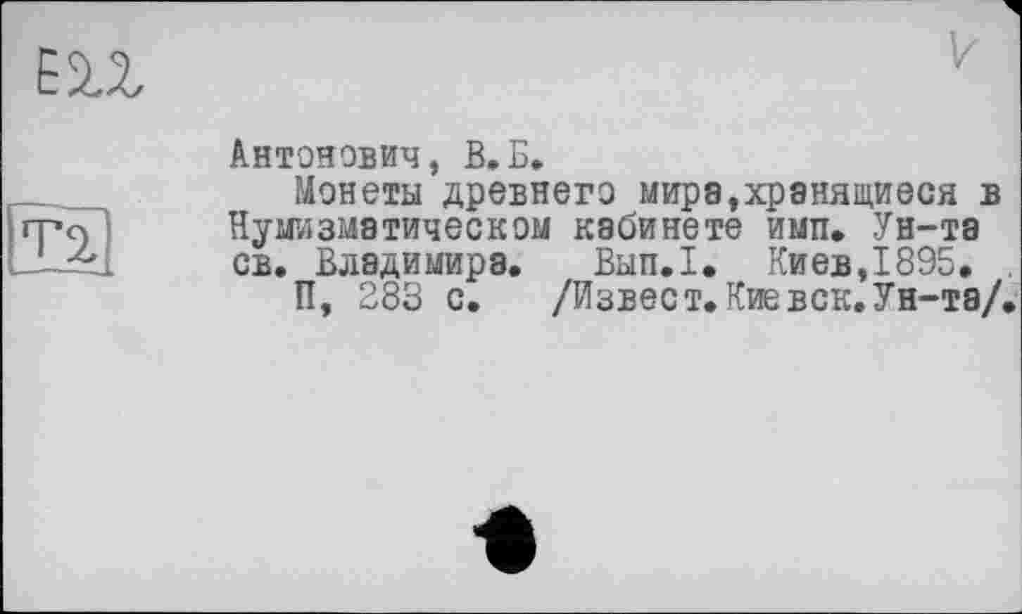 ﻿m
V
T2,
Антонович, В.Б.
Монеты древнего мира,хранящиеся в Нумизматическом кабинете имп» Ун-та св. Владимира. Вып.1. Киев,1895.
П, 283 с. /Извест. Кие век. Ун-та/.